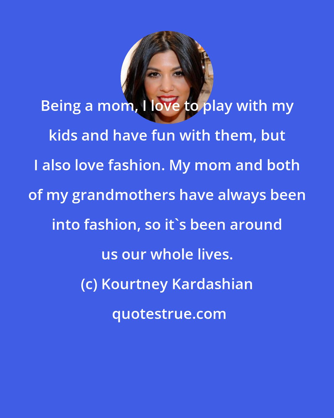 Kourtney Kardashian: Being a mom, I love to play with my kids and have fun with them, but I also love fashion. My mom and both of my grandmothers have always been into fashion, so it's been around us our whole lives.