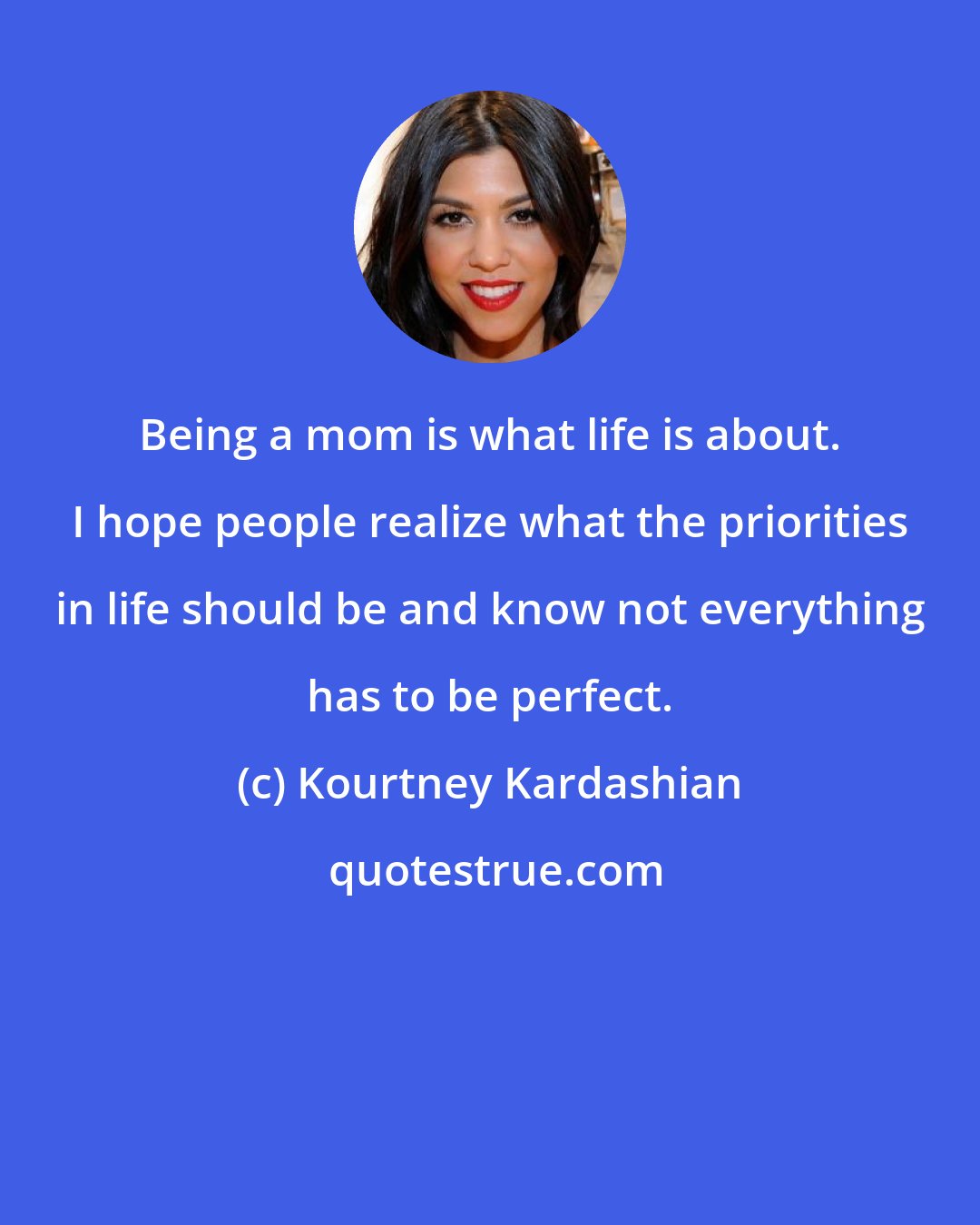 Kourtney Kardashian: Being a mom is what life is about. I hope people realize what the priorities in life should be and know not everything has to be perfect.