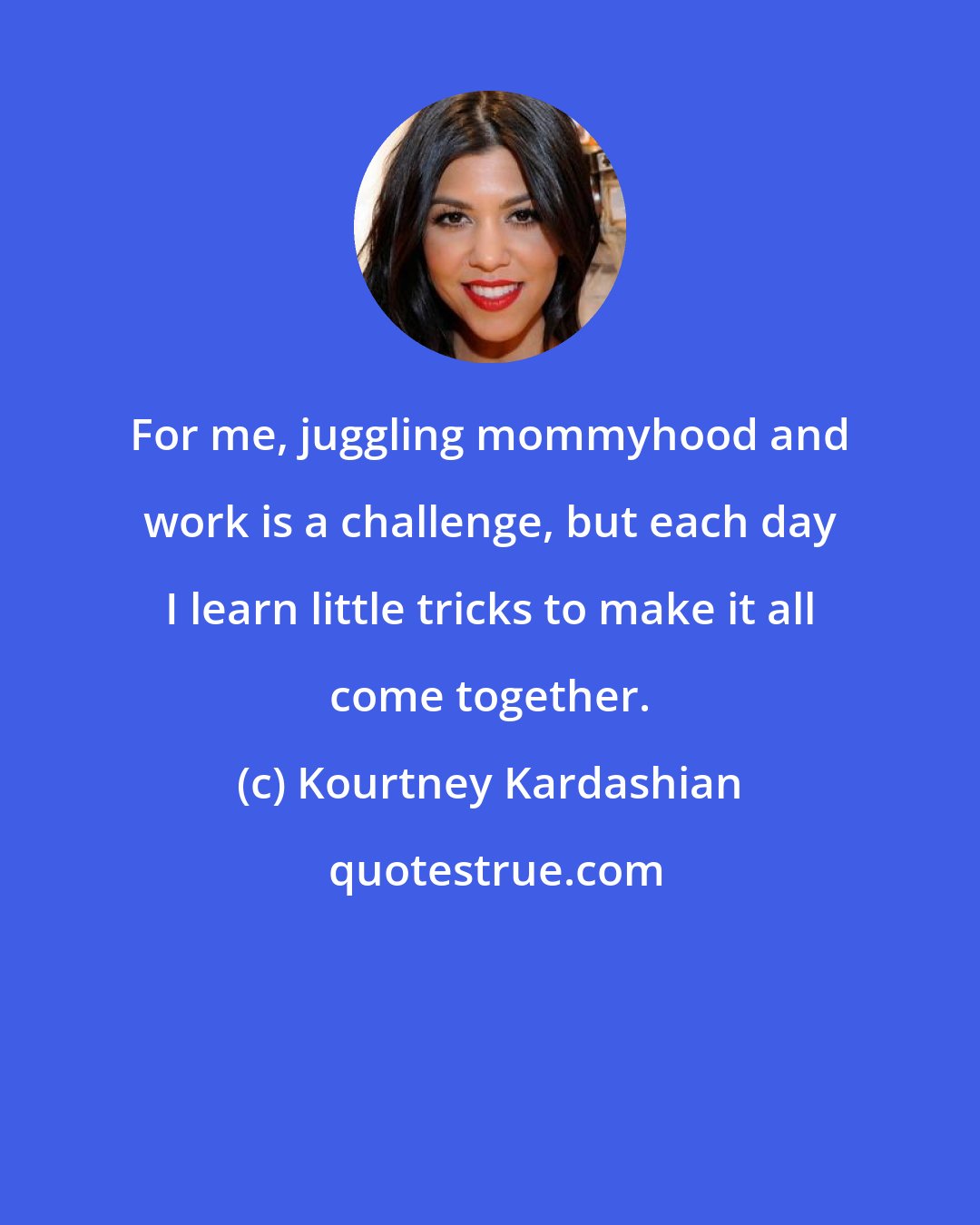 Kourtney Kardashian: For me, juggling mommyhood and work is a challenge, but each day I learn little tricks to make it all come together.