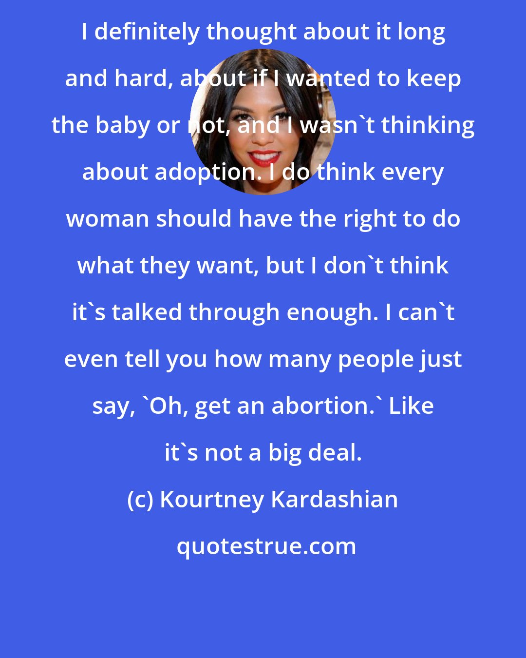 Kourtney Kardashian: I definitely thought about it long and hard, about if I wanted to keep the baby or not, and I wasn't thinking about adoption. I do think every woman should have the right to do what they want, but I don't think it's talked through enough. I can't even tell you how many people just say, 'Oh, get an abortion.' Like it's not a big deal.