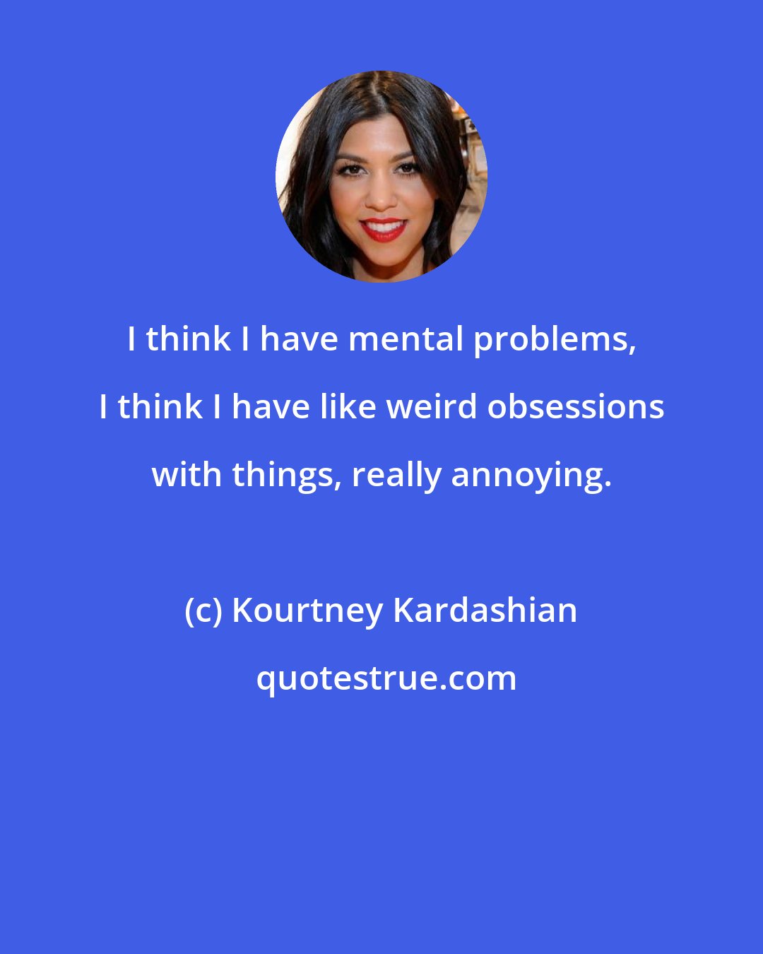 Kourtney Kardashian: I think I have mental problems, I think I have like weird obsessions with things, really annoying.