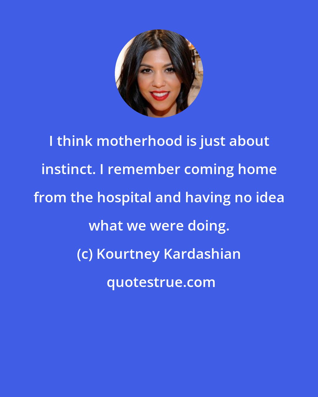 Kourtney Kardashian: I think motherhood is just about instinct. I remember coming home from the hospital and having no idea what we were doing.