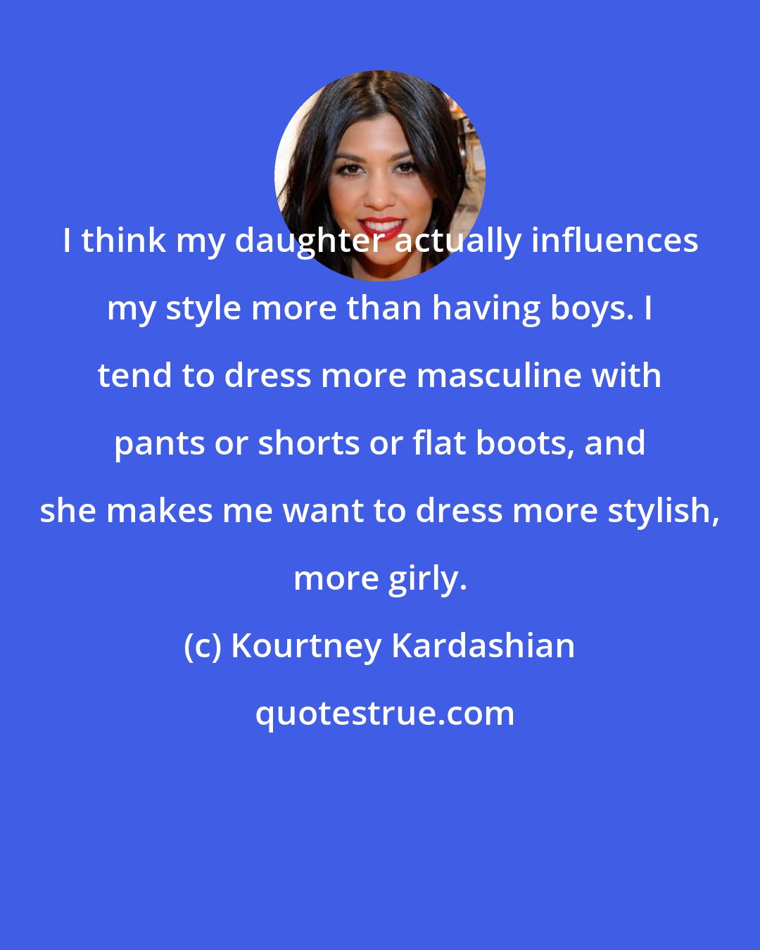 Kourtney Kardashian: I think my daughter actually influences my style more than having boys. I tend to dress more masculine with pants or shorts or flat boots, and she makes me want to dress more stylish, more girly.