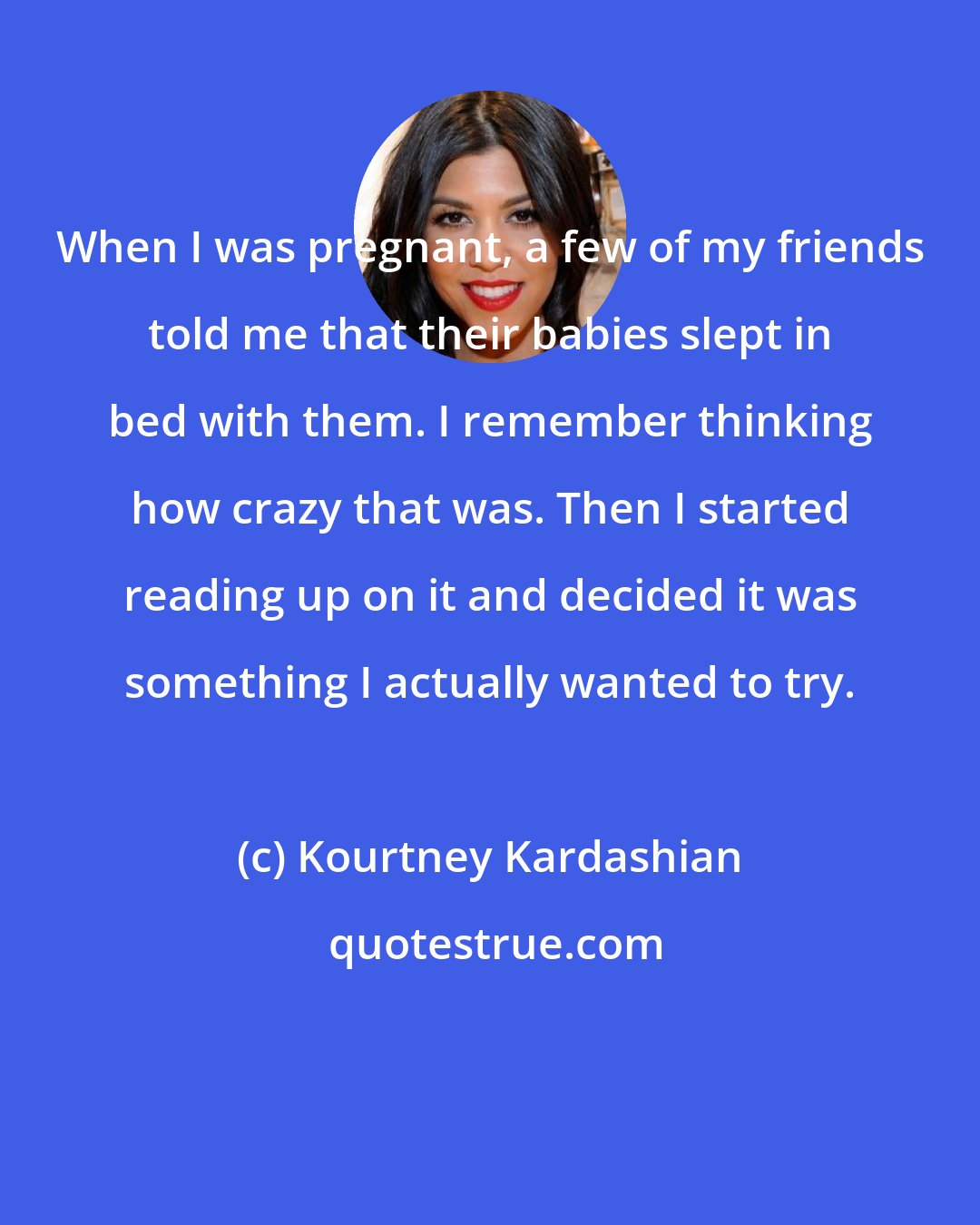 Kourtney Kardashian: When I was pregnant, a few of my friends told me that their babies slept in bed with them. I remember thinking how crazy that was. Then I started reading up on it and decided it was something I actually wanted to try.