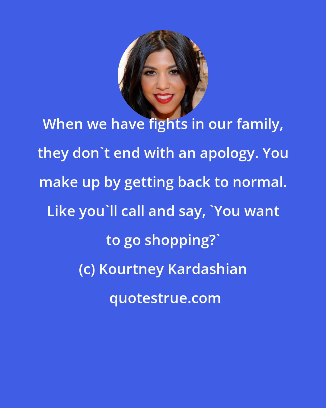 Kourtney Kardashian: When we have fights in our family, they don't end with an apology. You make up by getting back to normal. Like you'll call and say, 'You want to go shopping?'