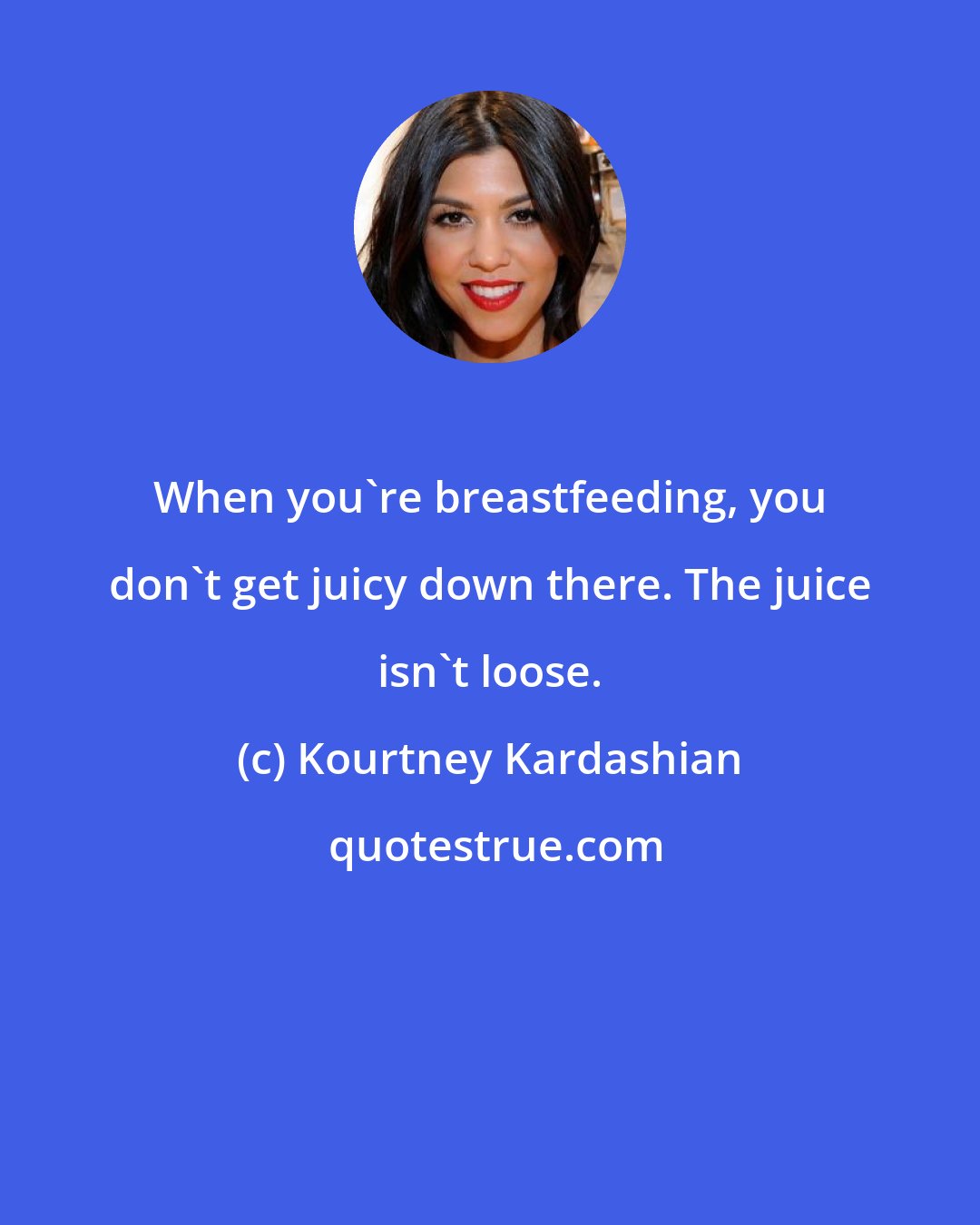 Kourtney Kardashian: When you're breastfeeding, you don't get juicy down there. The juice isn't loose.