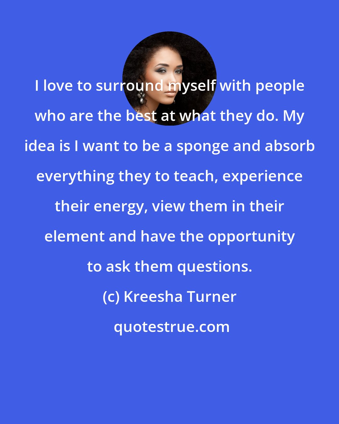 Kreesha Turner: I love to surround myself with people who are the best at what they do. My idea is I want to be a sponge and absorb everything they to teach, experience their energy, view them in their element and have the opportunity to ask them questions.