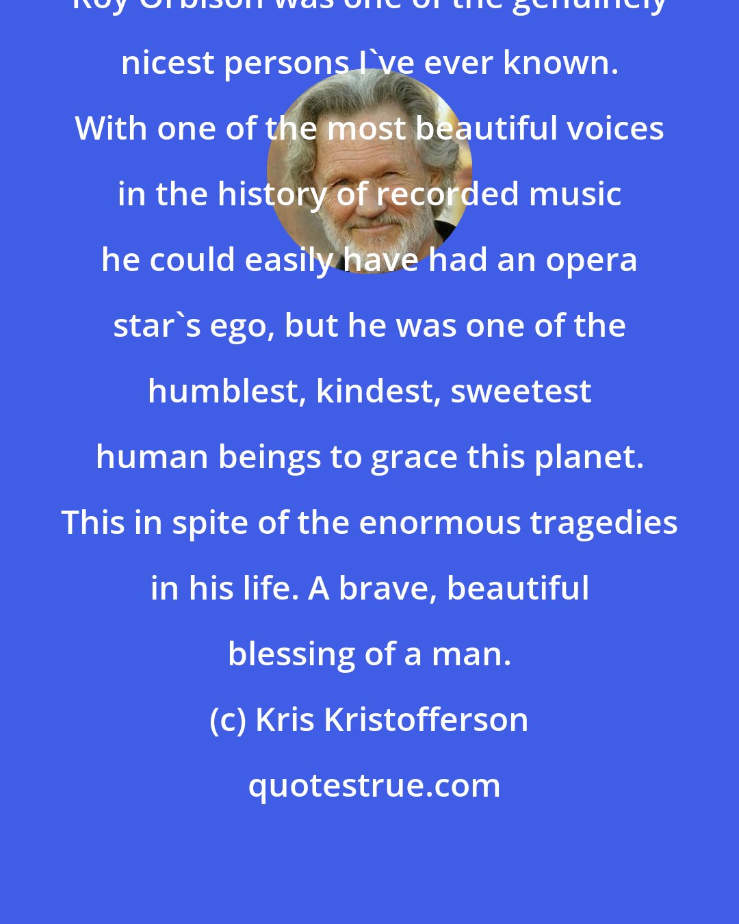 Kris Kristofferson: Roy Orbison was one of the genuinely nicest persons I've ever known. With one of the most beautiful voices in the history of recorded music he could easily have had an opera star's ego, but he was one of the humblest, kindest, sweetest human beings to grace this planet. This in spite of the enormous tragedies in his life. A brave, beautiful blessing of a man.