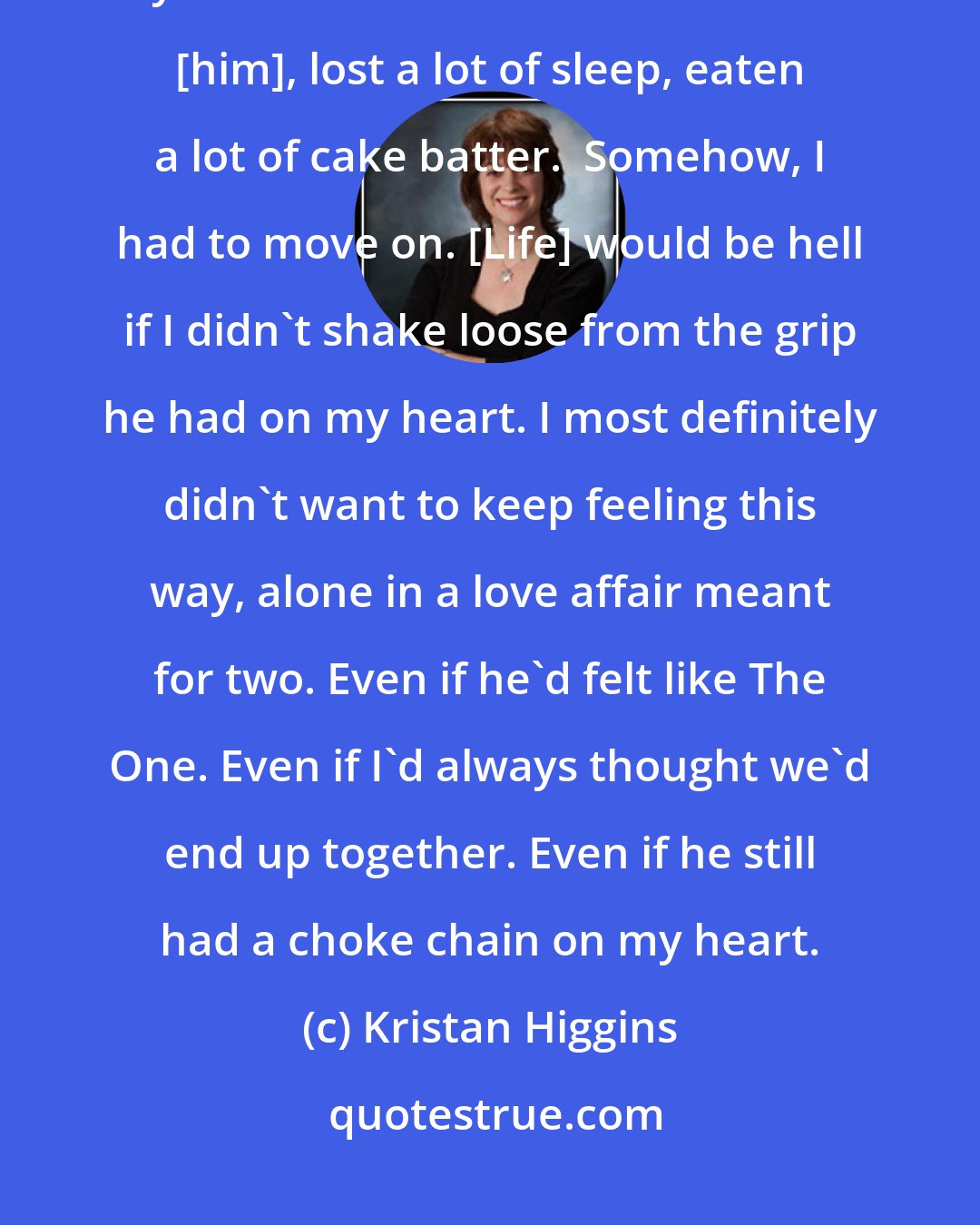 Kristan Higgins: I had to get over [him]. For months now, a stone had been sitting on my heart. I'd shed a lot of tears over [him], lost a lot of sleep, eaten a lot of cake batter.  Somehow, I had to move on. [Life] would be hell if I didn't shake loose from the grip he had on my heart. I most definitely didn't want to keep feeling this way, alone in a love affair meant for two. Even if he'd felt like The One. Even if I'd always thought we'd end up together. Even if he still had a choke chain on my heart.