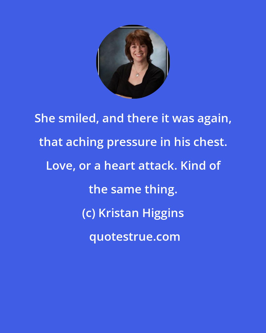 Kristan Higgins: She smiled, and there it was again, that aching pressure in his chest. Love, or a heart attack. Kind of the same thing.