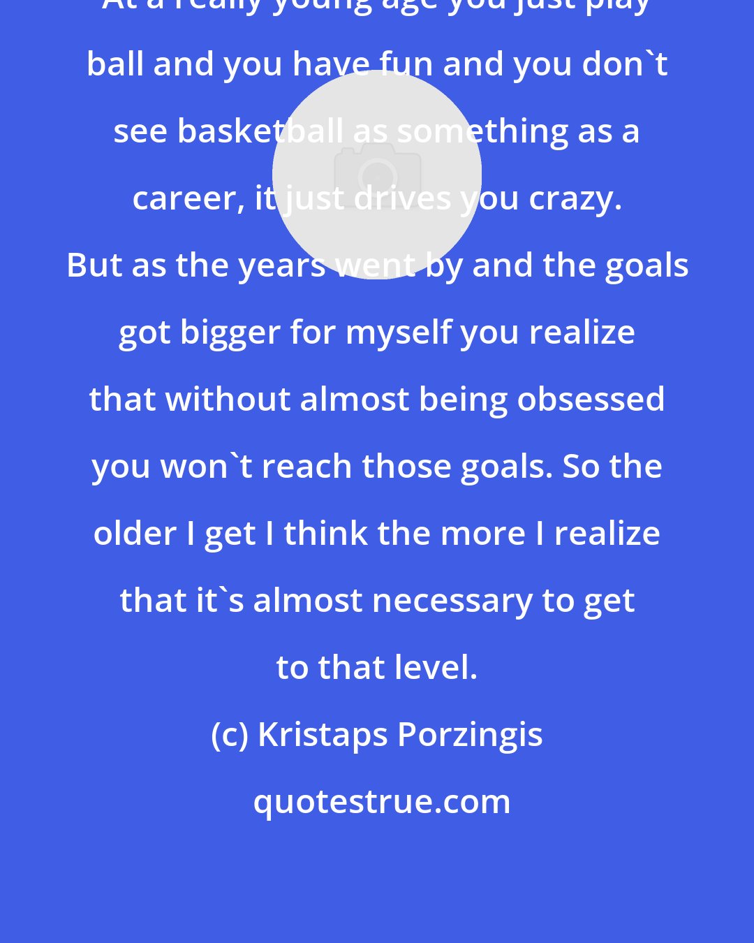 Kristaps Porzingis: At a really young age you just play ball and you have fun and you don't see basketball as something as a career, it just drives you crazy. But as the years went by and the goals got bigger for myself you realize that without almost being obsessed you won't reach those goals. So the older I get I think the more I realize that it's almost necessary to get to that level.