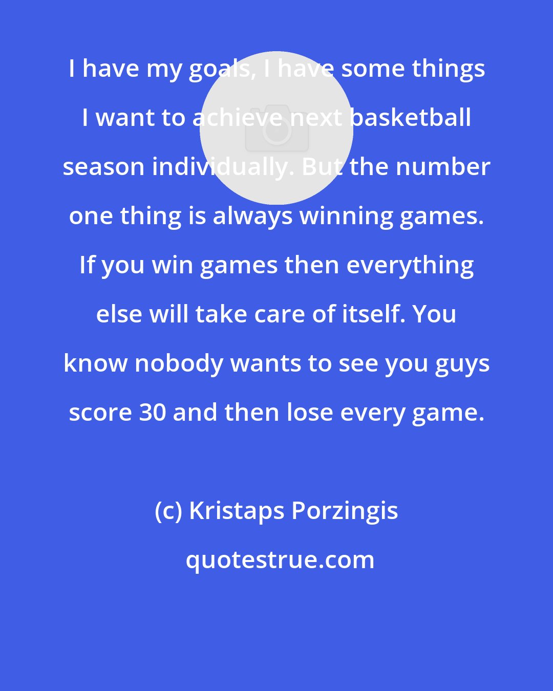 Kristaps Porzingis: I have my goals, I have some things I want to achieve next basketball season individually. But the number one thing is always winning games. If you win games then everything else will take care of itself. You know nobody wants to see you guys score 30 and then lose every game.