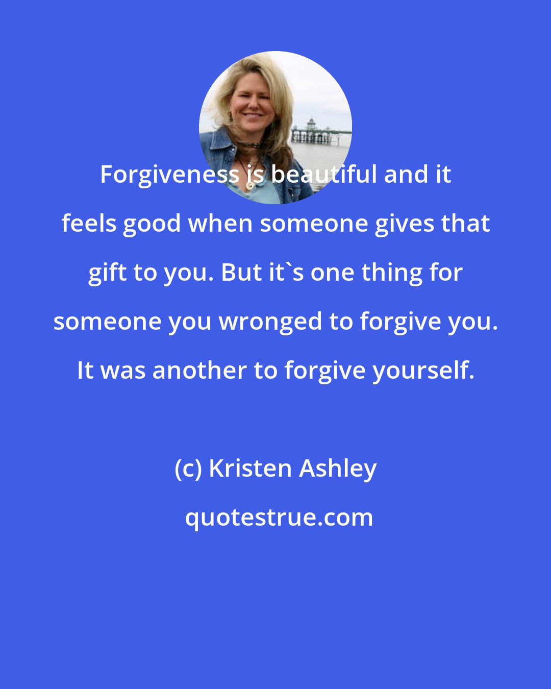 Kristen Ashley: Forgiveness is beautiful and it feels good when someone gives that gift to you. But it's one thing for someone you wronged to forgive you. It was another to forgive yourself.