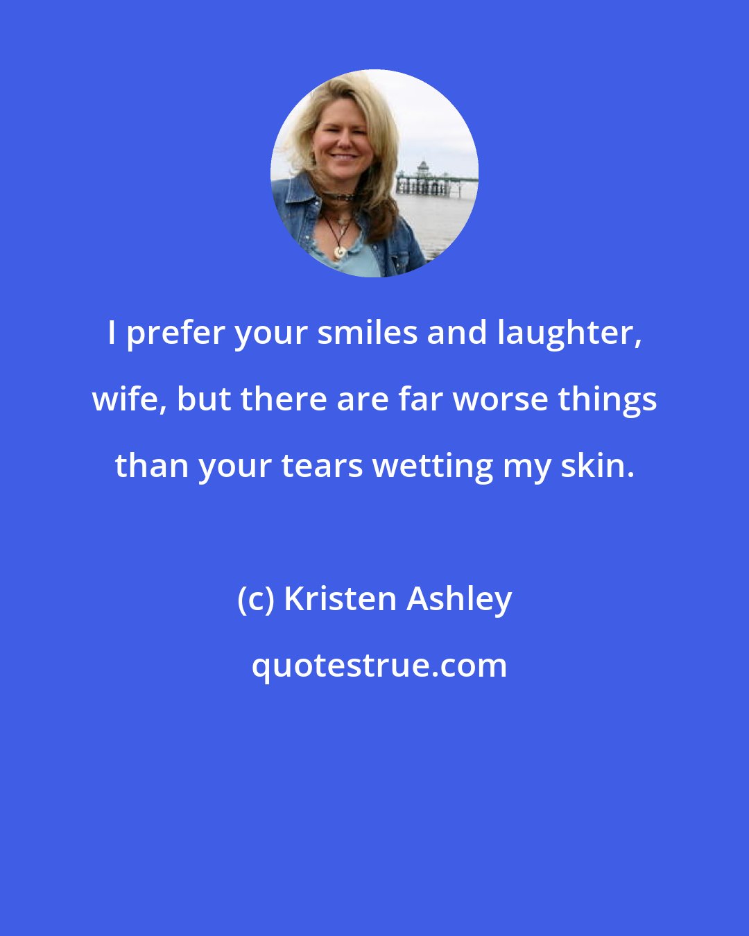 Kristen Ashley: I prefer your smiles and laughter, wife, but there are far worse things than your tears wetting my skin.