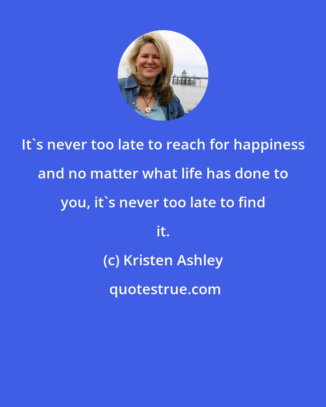 Kristen Ashley: It's never too late to reach for happiness and no matter what life has done to you, it's never too late to find it.