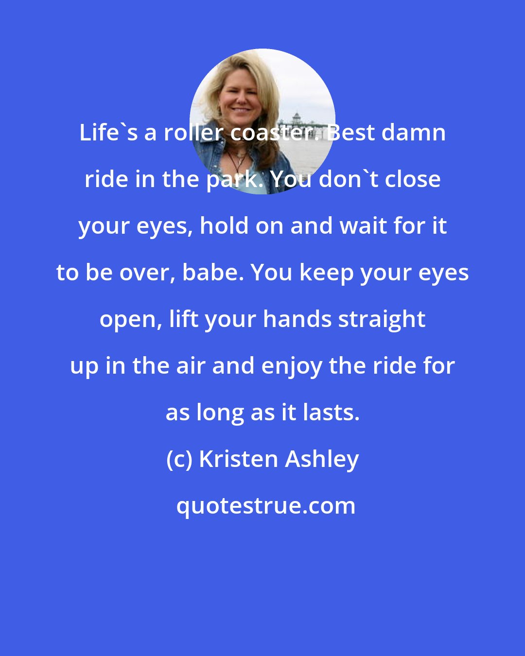 Kristen Ashley: Life's a roller coaster. Best damn ride in the park. You don't close your eyes, hold on and wait for it to be over, babe. You keep your eyes open, lift your hands straight up in the air and enjoy the ride for as long as it lasts.