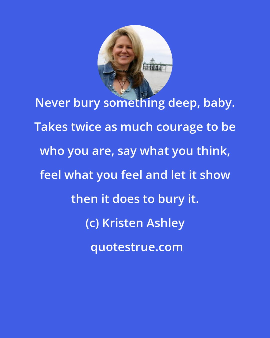 Kristen Ashley: Never bury something deep, baby. Takes twice as much courage to be who you are, say what you think, feel what you feel and let it show then it does to bury it.