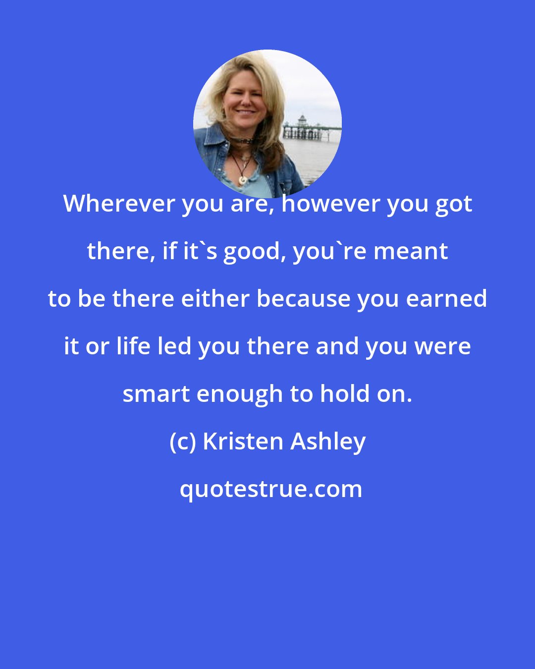 Kristen Ashley: Wherever you are, however you got there, if it's good, you're meant to be there either because you earned it or life led you there and you were smart enough to hold on.