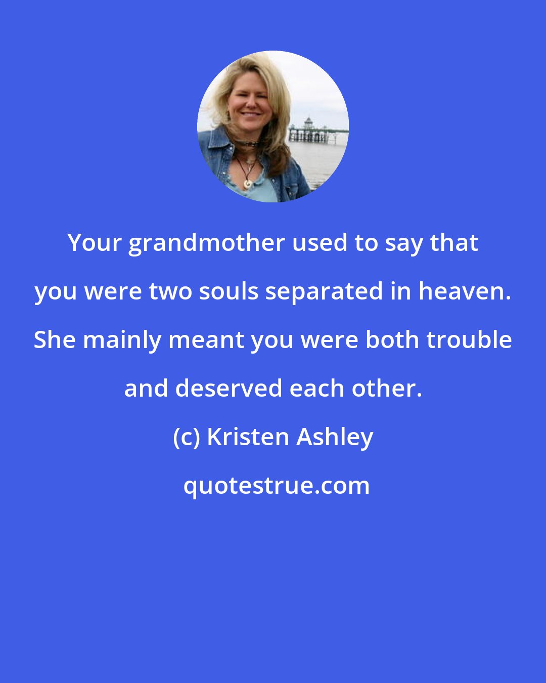 Kristen Ashley: Your grandmother used to say that you were two souls separated in heaven. She mainly meant you were both trouble and deserved each other.