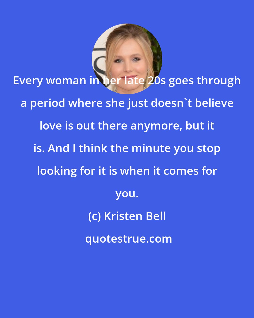 Kristen Bell: Every woman in her late 20s goes through a period where she just doesn't believe love is out there anymore, but it is. And I think the minute you stop looking for it is when it comes for you.