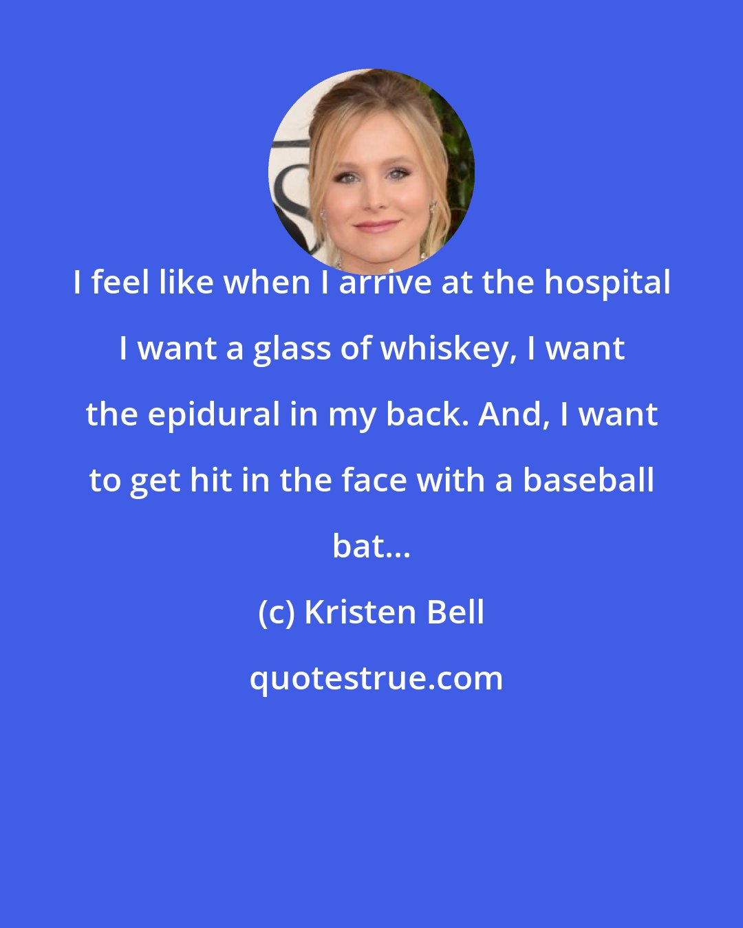 Kristen Bell: I feel like when I arrive at the hospital I want a glass of whiskey, I want the epidural in my back. And, I want to get hit in the face with a baseball bat...