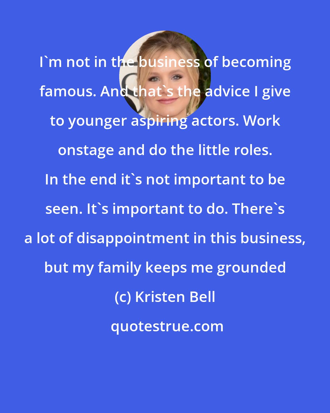 Kristen Bell: I'm not in the business of becoming famous. And that's the advice I give to younger aspiring actors. Work onstage and do the little roles. In the end it's not important to be seen. It's important to do. There's a lot of disappointment in this business, but my family keeps me grounded