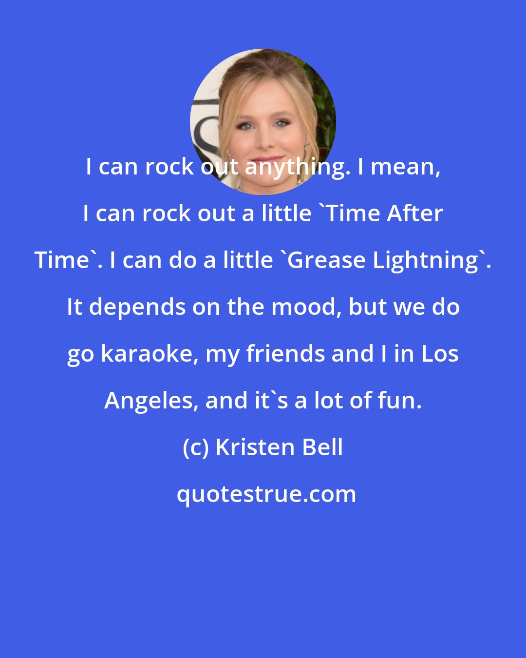 Kristen Bell: I can rock out anything. I mean, I can rock out a little 'Time After Time'. I can do a little 'Grease Lightning'. It depends on the mood, but we do go karaoke, my friends and I in Los Angeles, and it's a lot of fun.