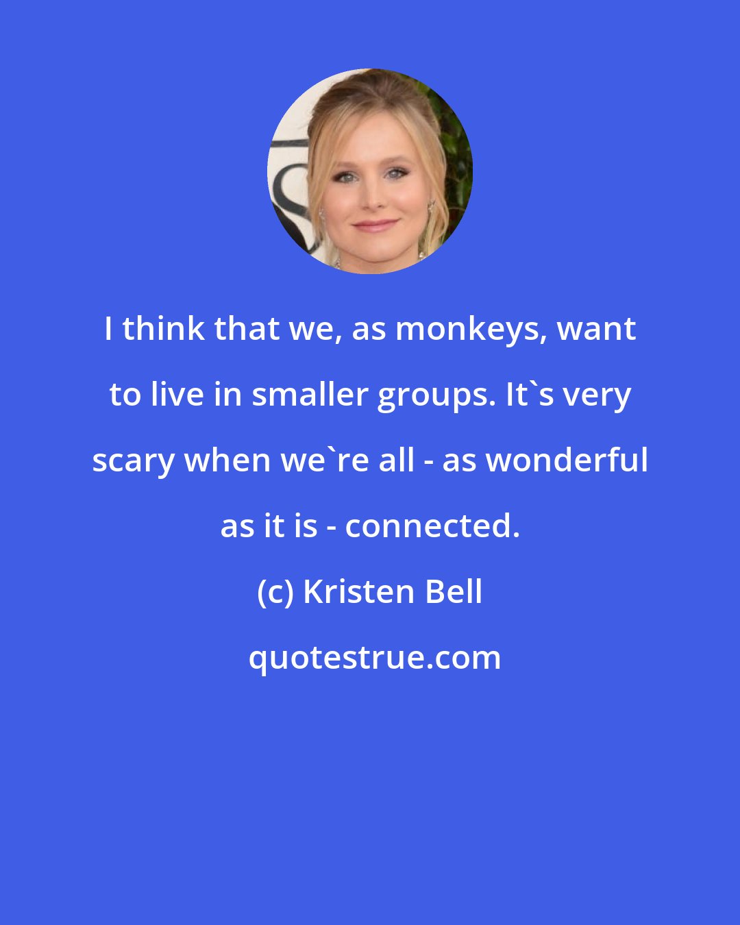 Kristen Bell: I think that we, as monkeys, want to live in smaller groups. It's very scary when we're all - as wonderful as it is - connected.