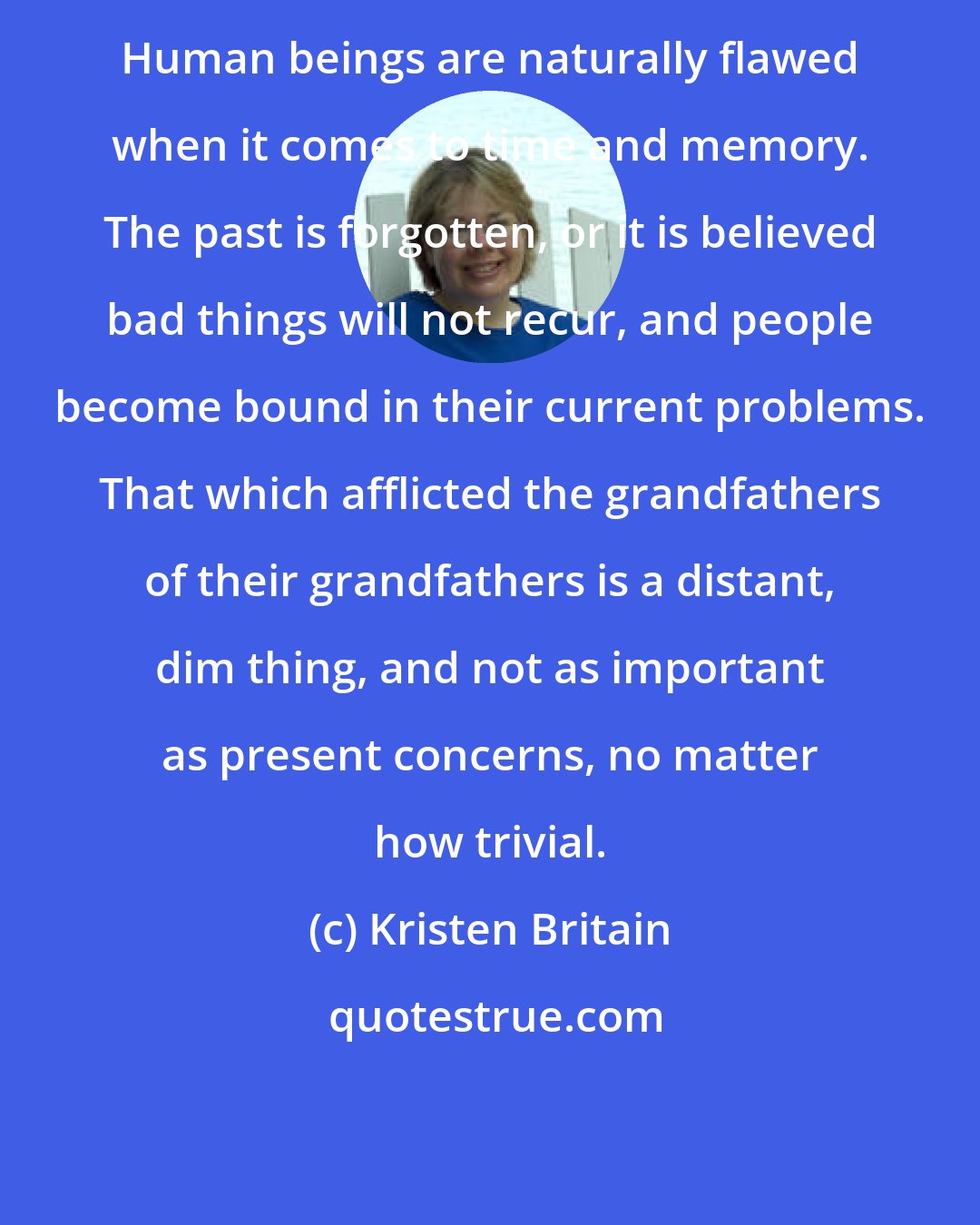 Kristen Britain: Human beings are naturally flawed when it comes to time and memory. The past is forgotten, or it is believed bad things will not recur, and people become bound in their current problems. That which afflicted the grandfathers of their grandfathers is a distant, dim thing, and not as important as present concerns, no matter how trivial.