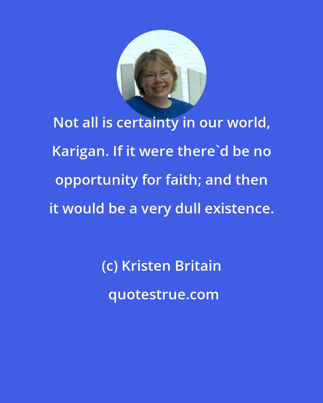 Kristen Britain: Not all is certainty in our world, Karigan. If it were there'd be no opportunity for faith; and then it would be a very dull existence.