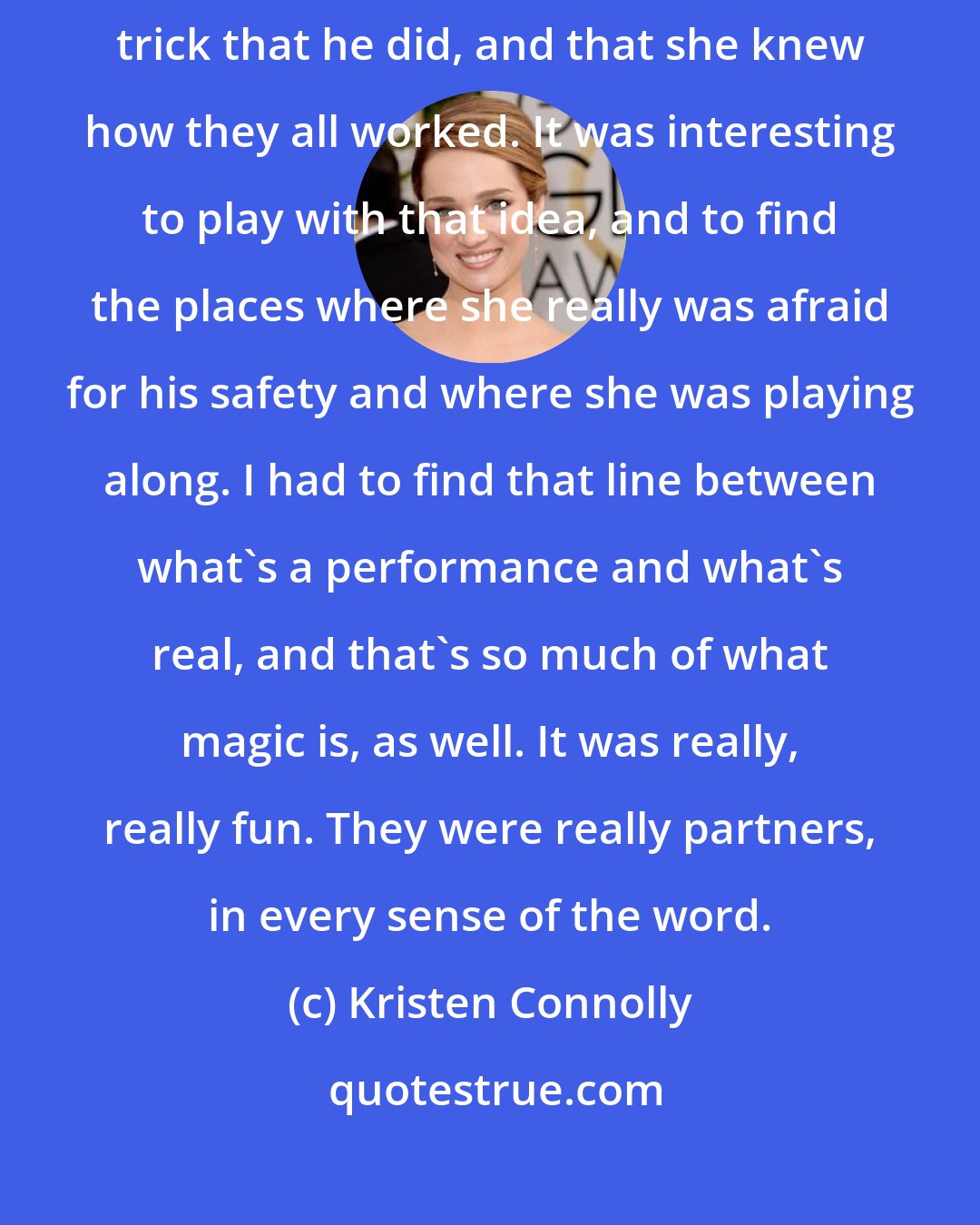 Kristen Connolly: Before he died, Harry said that his wife knew everything about every trick that he did, and that she knew how they all worked. It was interesting to play with that idea, and to find the places where she really was afraid for his safety and where she was playing along. I had to find that line between what's a performance and what's real, and that's so much of what magic is, as well. It was really, really fun. They were really partners, in every sense of the word.