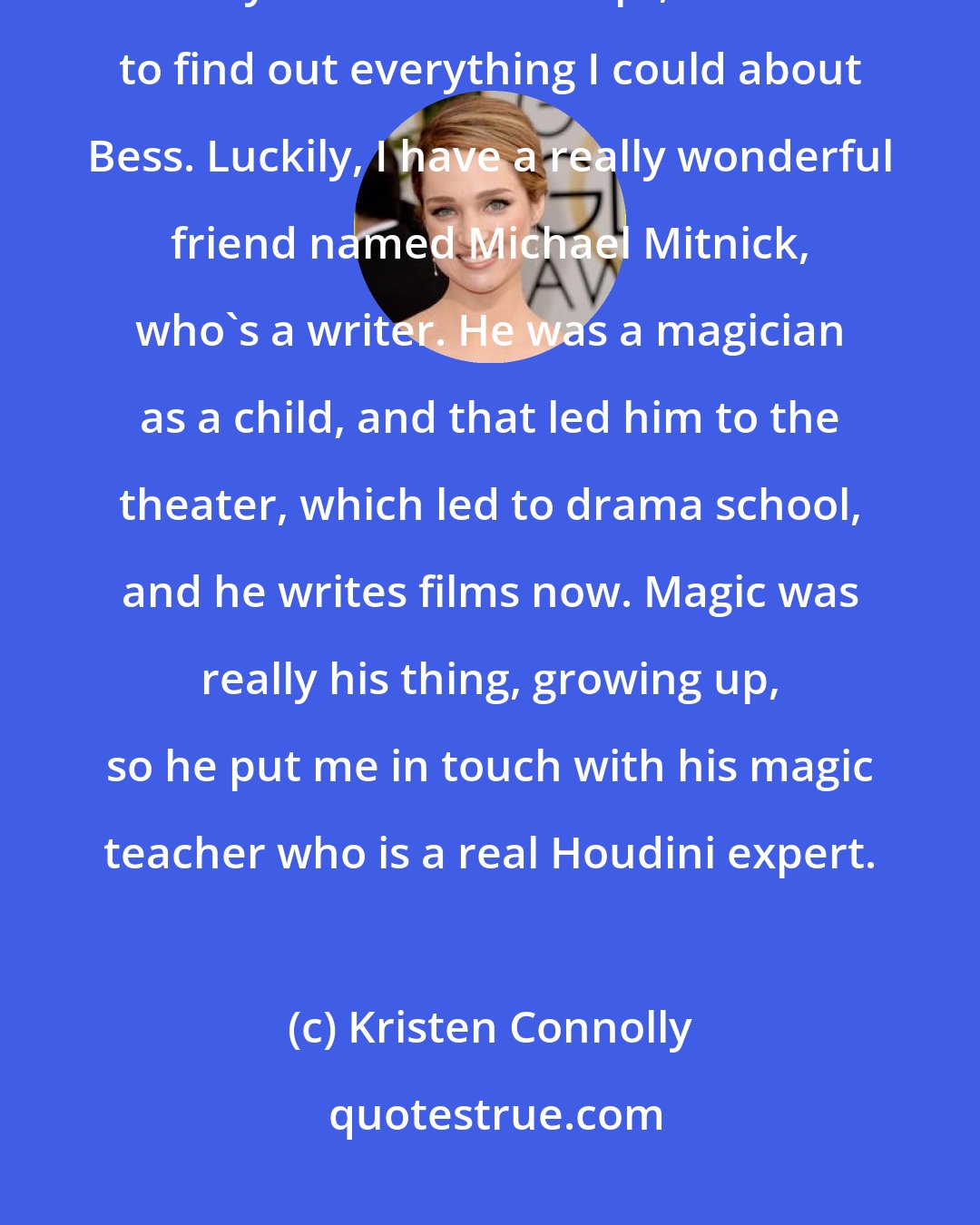 Kristen Connolly: I didn't really know much about the Houdinis when I started. As soon as they sent me the script, I wanted to find out everything I could about Bess. Luckily, I have a really wonderful friend named Michael Mitnick, who's a writer. He was a magician as a child, and that led him to the theater, which led to drama school, and he writes films now. Magic was really his thing, growing up, so he put me in touch with his magic teacher who is a real Houdini expert.