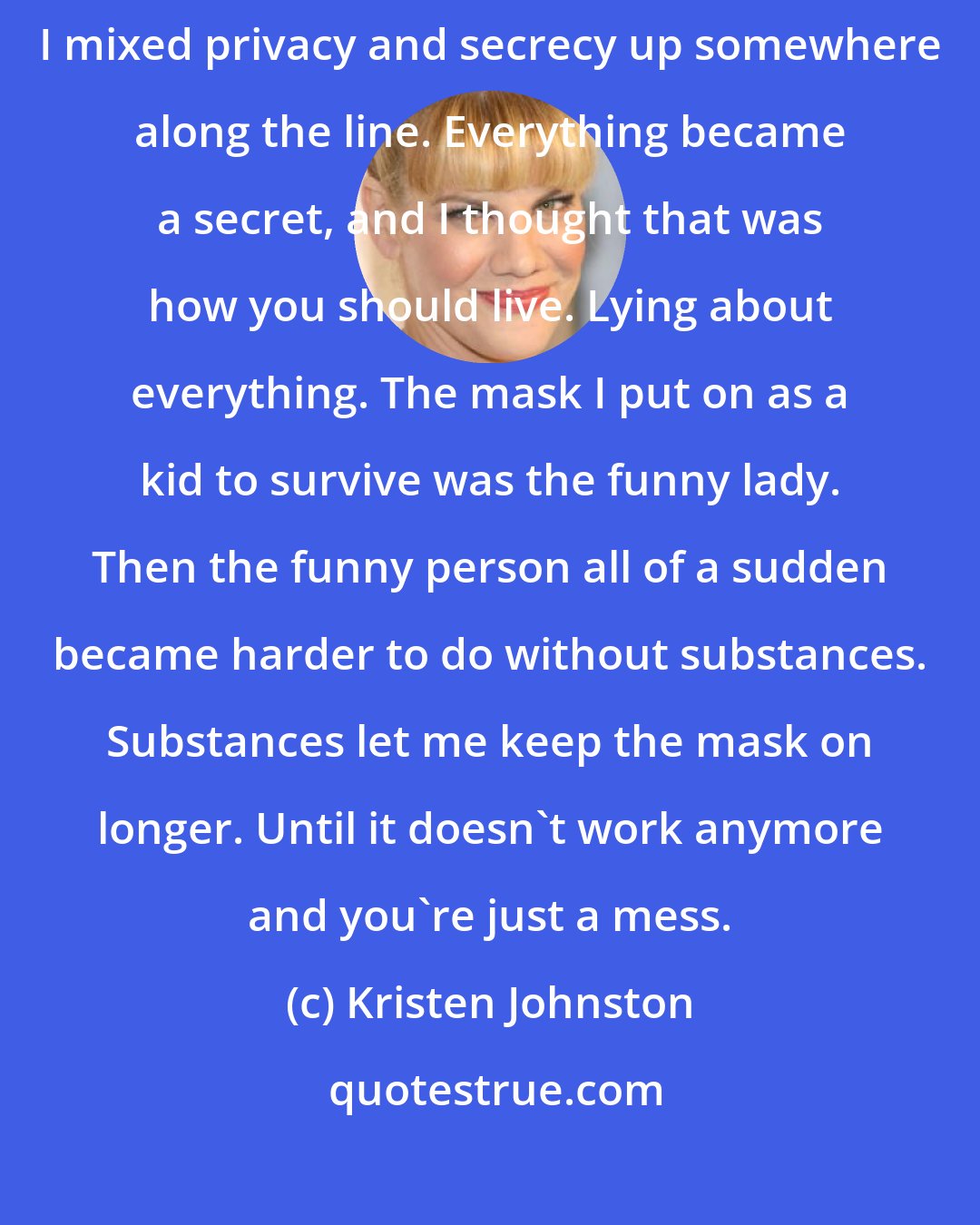 Kristen Johnston: I think it became blurry because I grew up in a very private family. I mixed privacy and secrecy up somewhere along the line. Everything became a secret, and I thought that was how you should live. Lying about everything. The mask I put on as a kid to survive was the funny lady. Then the funny person all of a sudden became harder to do without substances. Substances let me keep the mask on longer. Until it doesn't work anymore and you're just a mess.