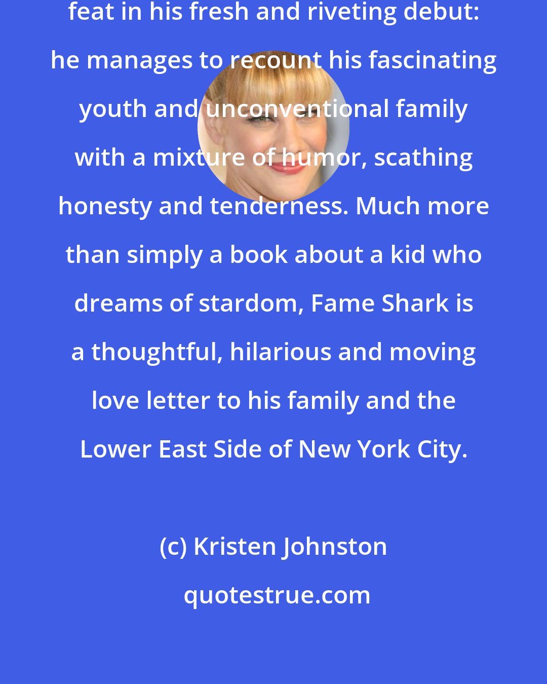 Kristen Johnston: Royal Young has accomplished a rare feat in his fresh and riveting debut: he manages to recount his fascinating youth and unconventional family with a mixture of humor, scathing honesty and tenderness. Much more than simply a book about a kid who dreams of stardom, Fame Shark is a thoughtful, hilarious and moving love letter to his family and the Lower East Side of New York City.