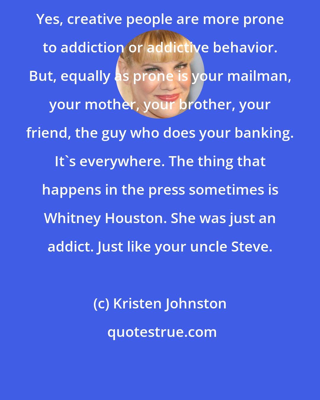 Kristen Johnston: Yes, creative people are more prone to addiction or addictive behavior. But, equally as prone is your mailman, your mother, your brother, your friend, the guy who does your banking. It's everywhere. The thing that happens in the press sometimes is Whitney Houston. She was just an addict. Just like your uncle Steve.