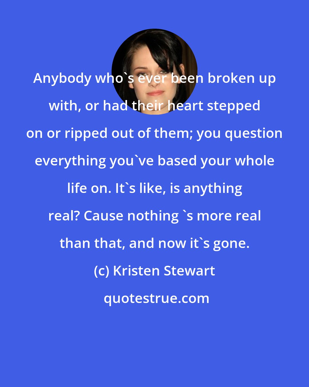 Kristen Stewart: Anybody who's ever been broken up with, or had their heart stepped on or ripped out of them; you question everything you've based your whole life on. It's like, is anything real? Cause nothing 's more real than that, and now it's gone.