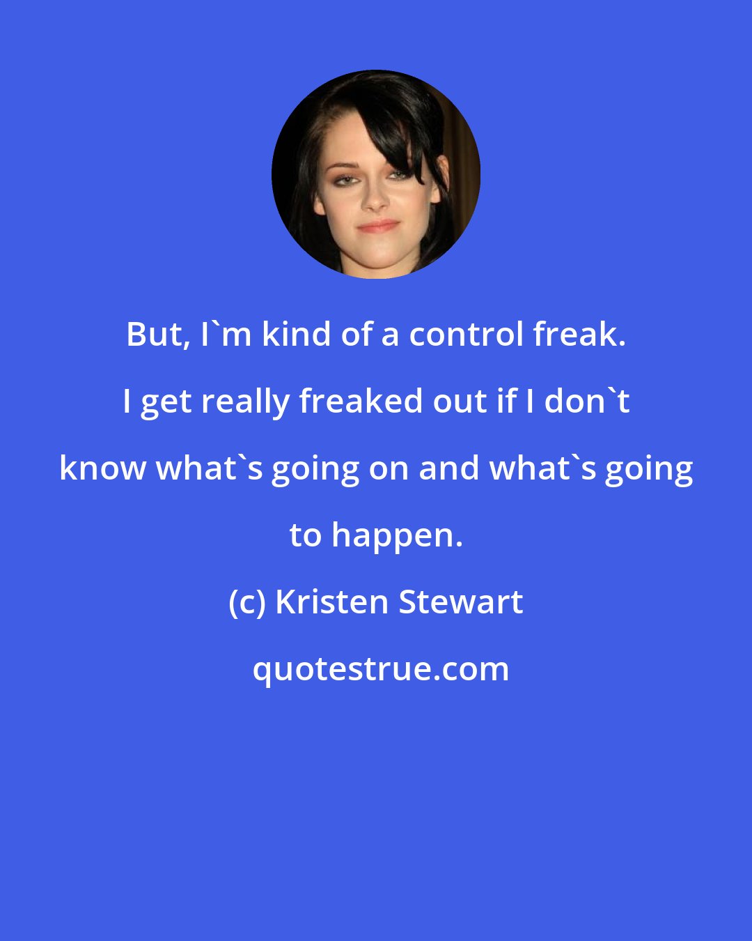 Kristen Stewart: But, I'm kind of a control freak. I get really freaked out if I don't know what's going on and what's going to happen.