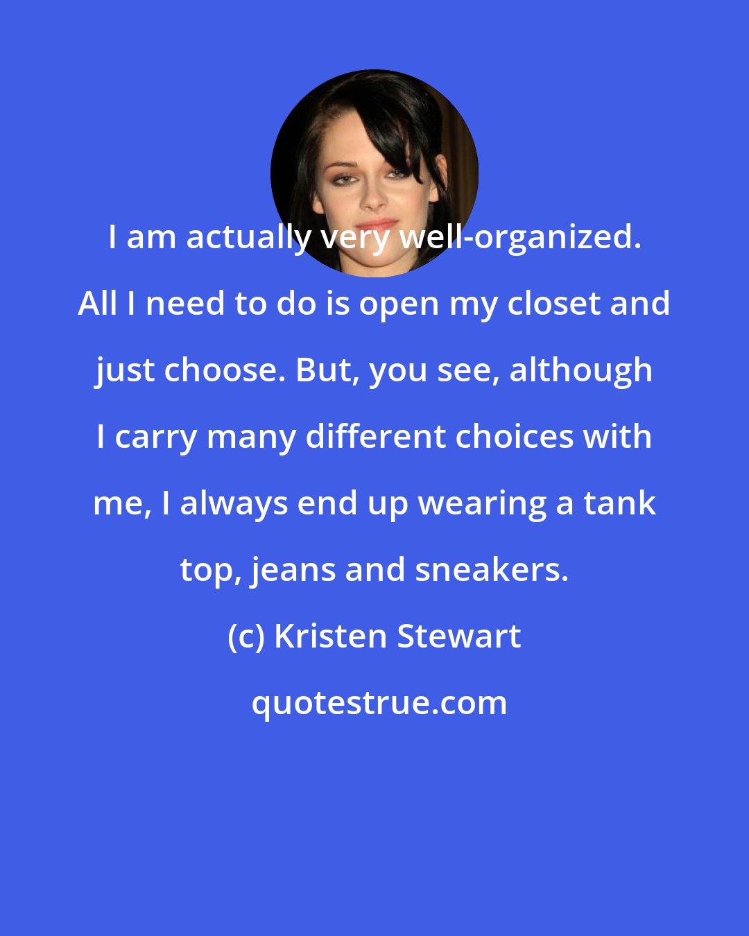 Kristen Stewart: I am actually very well-organized. All I need to do is open my closet and just choose. But, you see, although I carry many different choices with me, I always end up wearing a tank top, jeans and sneakers.