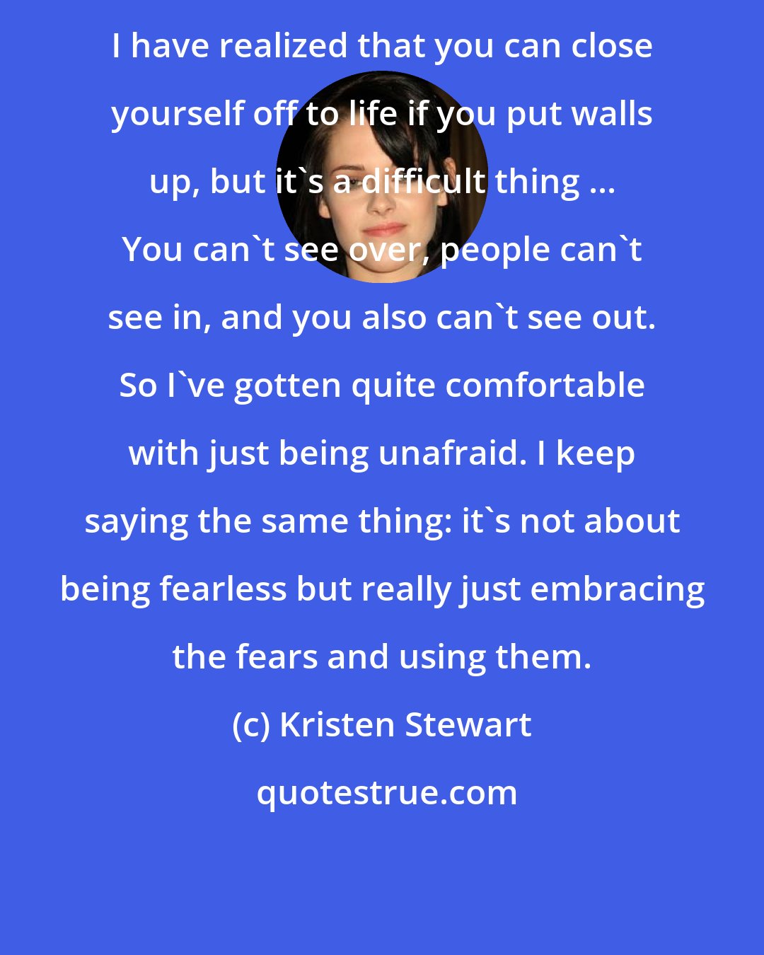 Kristen Stewart: I have realized that you can close yourself off to life if you put walls up, but it's a difficult thing ... You can't see over, people can't see in, and you also can't see out. So I've gotten quite comfortable with just being unafraid. I keep saying the same thing: it's not about being fearless but really just embracing the fears and using them.