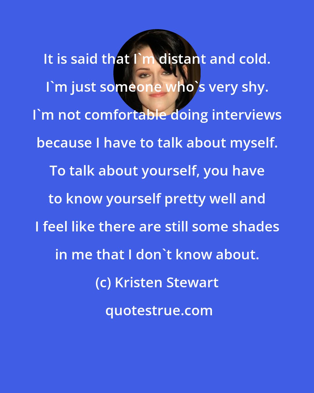 Kristen Stewart: It is said that I'm distant and cold. I'm just someone who's very shy. I'm not comfortable doing interviews because I have to talk about myself. To talk about yourself, you have to know yourself pretty well and I feel like there are still some shades in me that I don't know about.