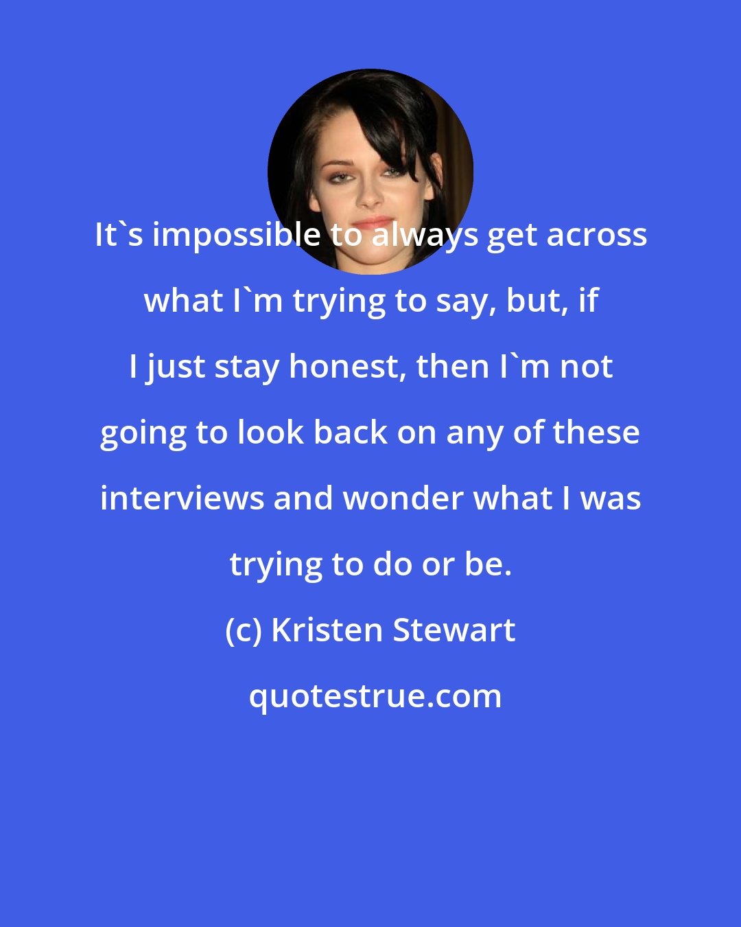 Kristen Stewart: It's impossible to always get across what I'm trying to say, but, if I just stay honest, then I'm not going to look back on any of these interviews and wonder what I was trying to do or be.