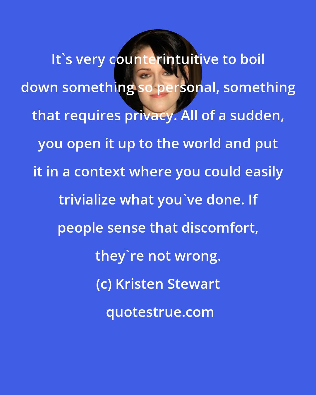 Kristen Stewart: It's very counterintuitive to boil down something so personal, something that requires privacy. All of a sudden, you open it up to the world and put it in a context where you could easily trivialize what you've done. If people sense that discomfort, they're not wrong.