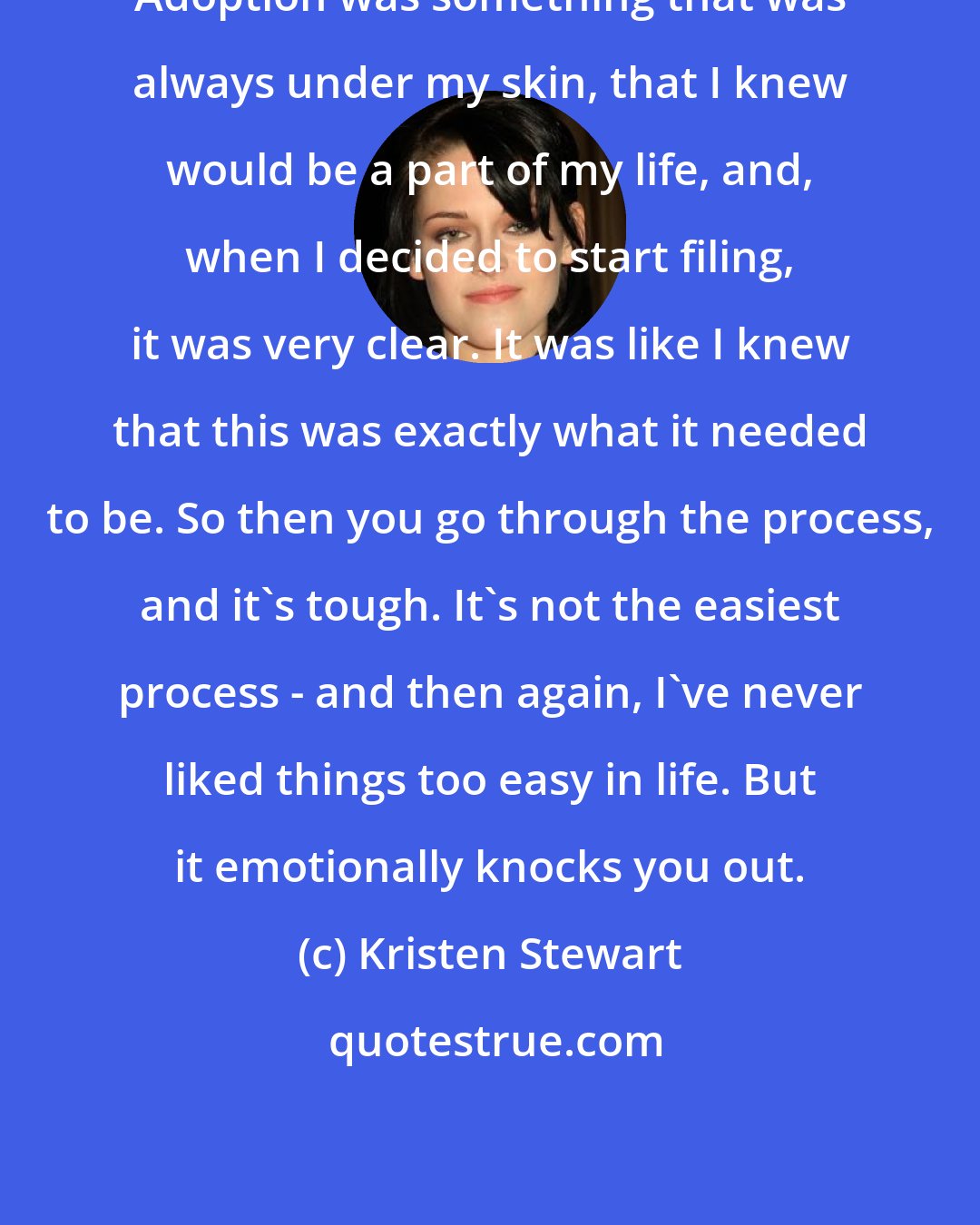 Kristen Stewart: Adoption was something that was always under my skin, that I knew would be a part of my life, and, when I decided to start filing, it was very clear. It was like I knew that this was exactly what it needed to be. So then you go through the process, and it's tough. It's not the easiest process - and then again, I've never liked things too easy in life. But it emotionally knocks you out.