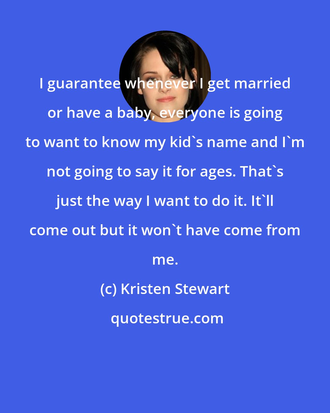 Kristen Stewart: I guarantee whenever I get married or have a baby, everyone is going to want to know my kid's name and I'm not going to say it for ages. That's just the way I want to do it. It'll come out but it won't have come from me.