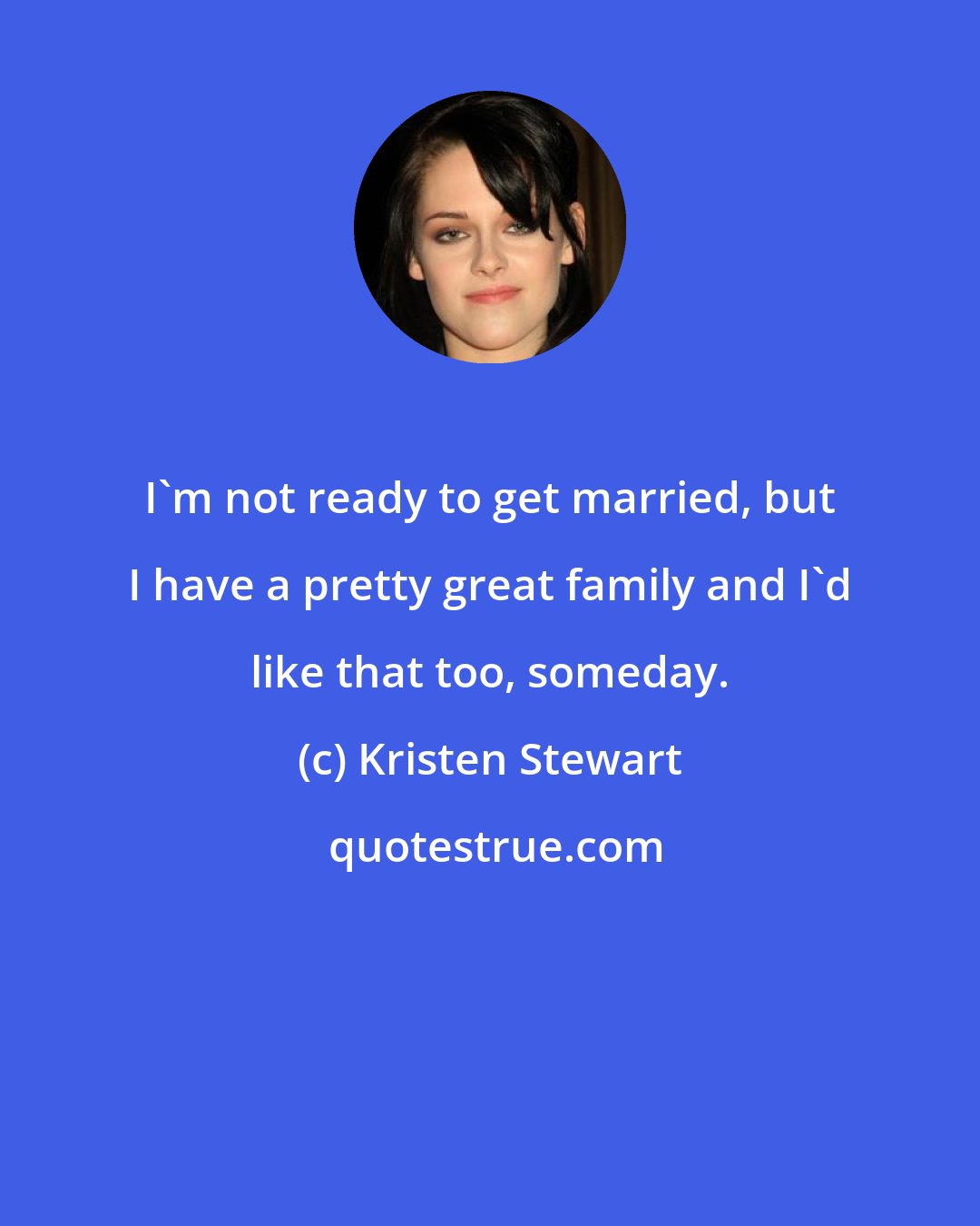 Kristen Stewart: I'm not ready to get married, but I have a pretty great family and I'd like that too, someday.