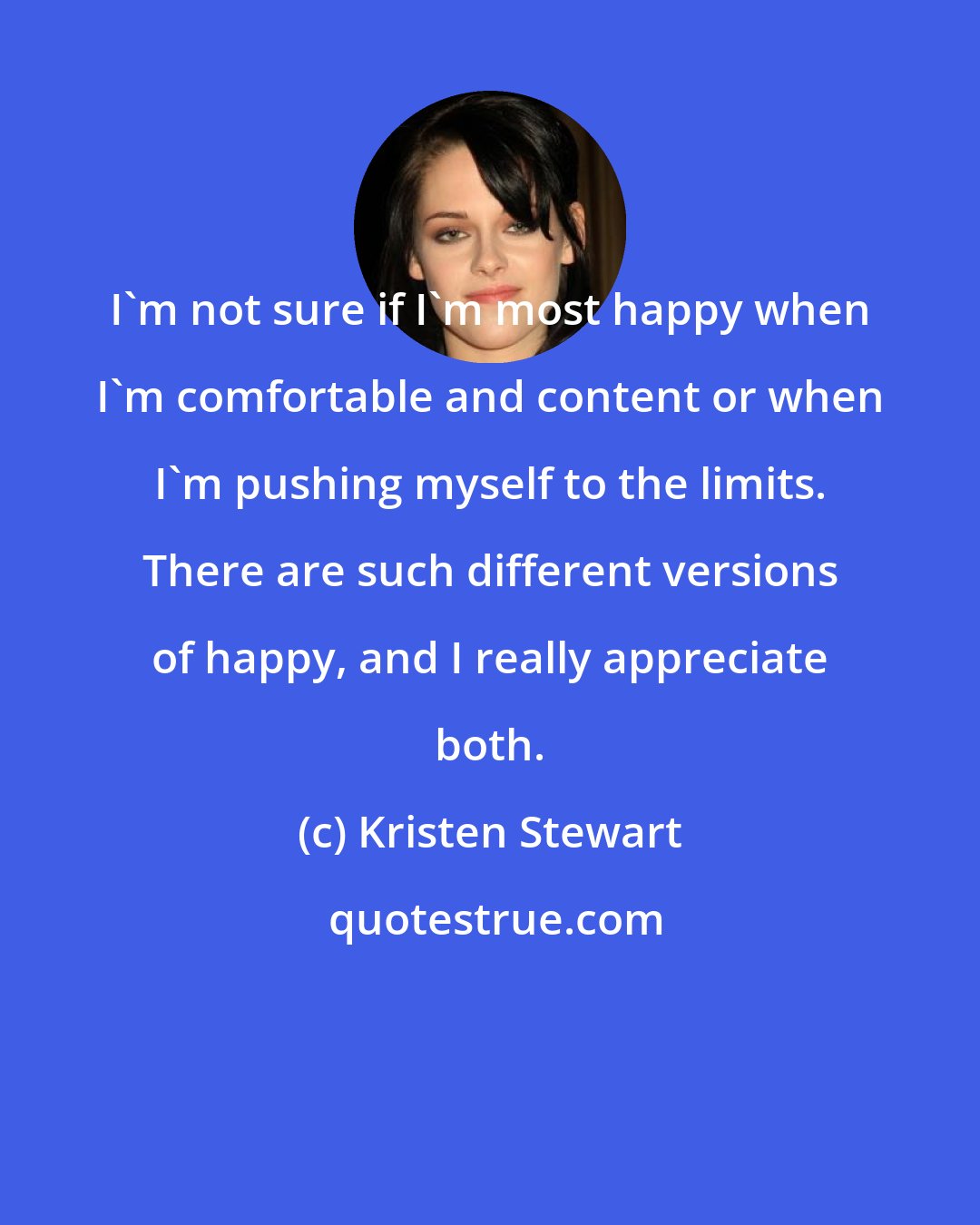 Kristen Stewart: I'm not sure if I'm most happy when I'm comfortable and content or when I'm pushing myself to the limits. There are such different versions of happy, and I really appreciate both.