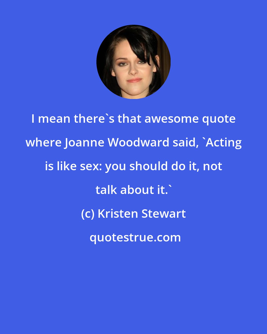 Kristen Stewart: I mean there's that awesome quote where Joanne Woodward said, 'Acting is like sex: you should do it, not talk about it.'