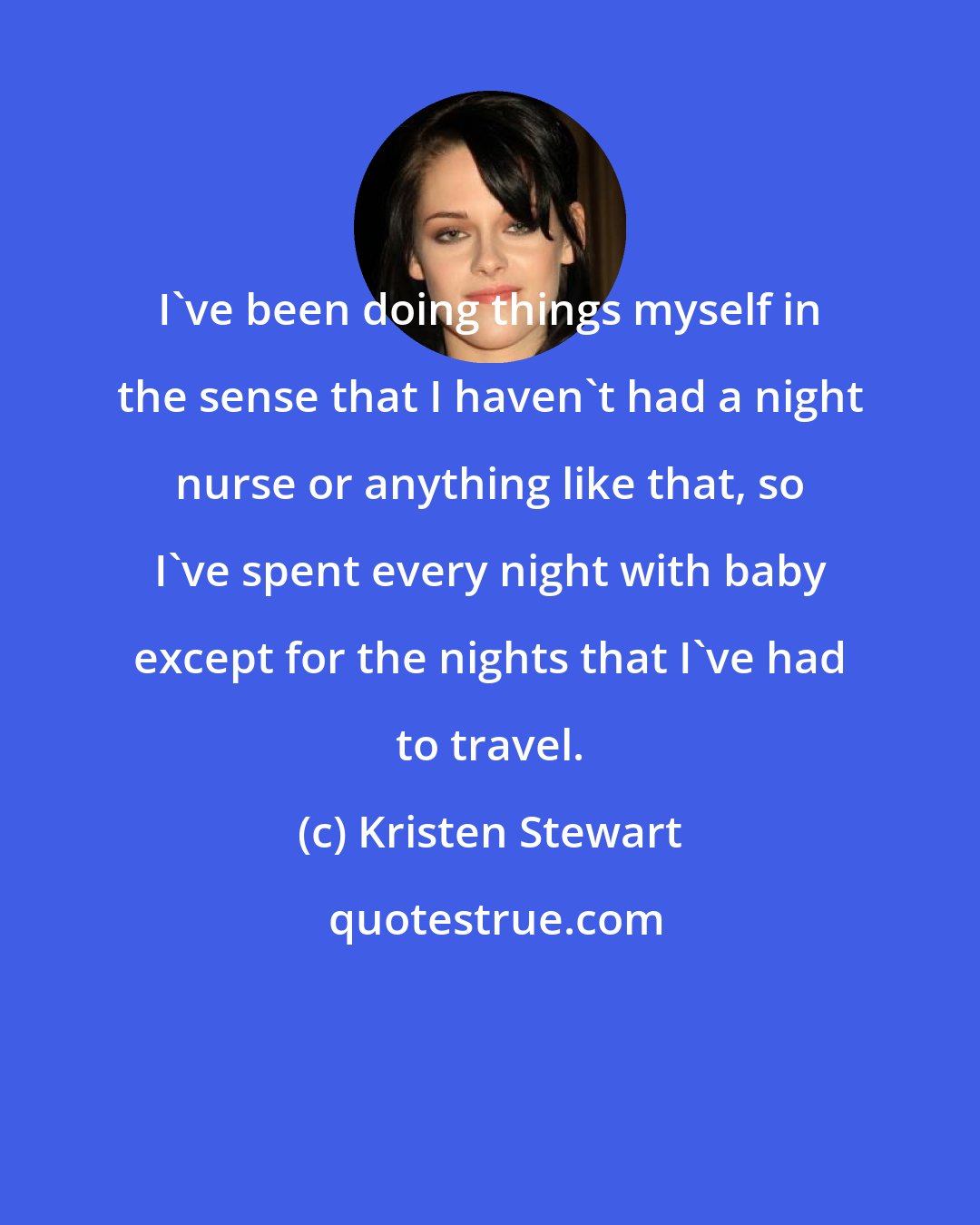 Kristen Stewart: I've been doing things myself in the sense that I haven't had a night nurse or anything like that, so I've spent every night with baby except for the nights that I've had to travel.