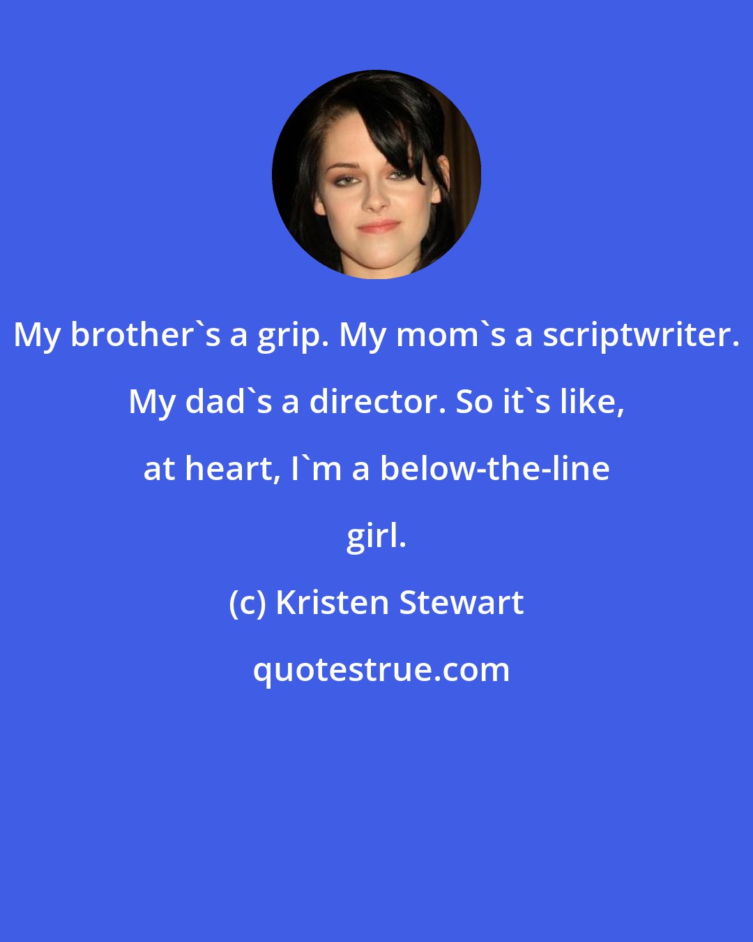 Kristen Stewart: My brother's a grip. My mom's a scriptwriter. My dad's a director. So it's like, at heart, I'm a below-the-line girl.