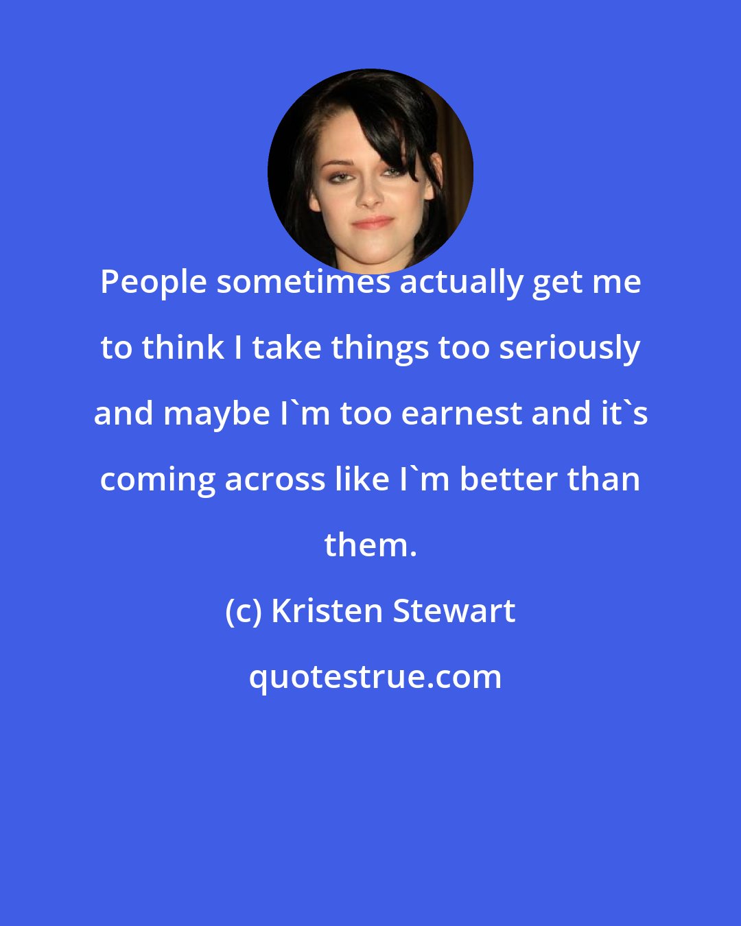 Kristen Stewart: People sometimes actually get me to think I take things too seriously and maybe I'm too earnest and it's coming across like I'm better than them.